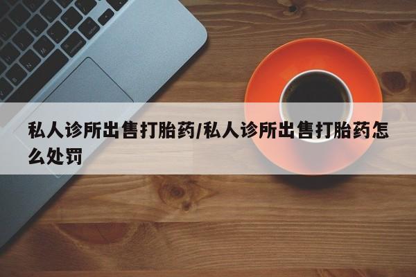 米非米索怎么买私人诊所出售打胎药/私人诊所出售打胎药怎么处罚