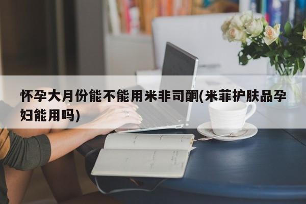 米非米索怎么买怀孕大月份能不能用米非司酮(米菲护肤品孕妇能用吗)