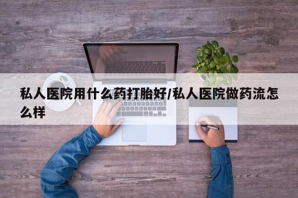 米非米索怎么买私人医院用什么药打胎好/私人医院做药流怎么样