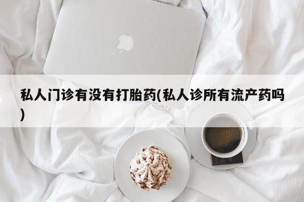 米非米索怎么买私人门诊有没有打胎药(私人诊所有流产药吗)