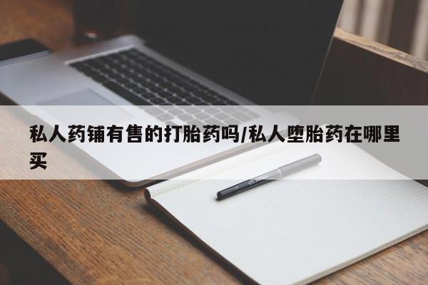 米非米索怎么买私人药铺有售的打胎药吗/私人堕胎药在哪里买